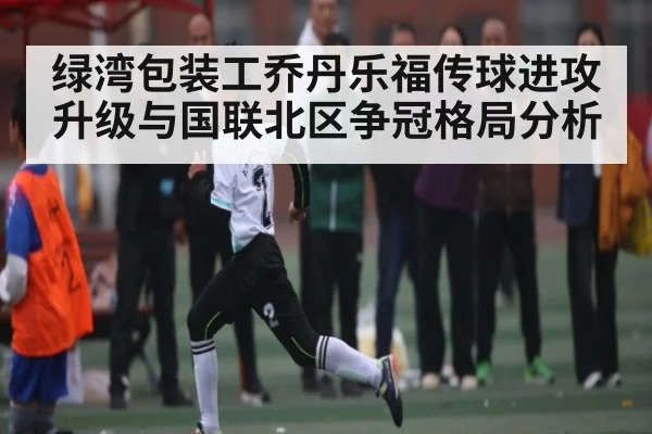绿湾包装工乔丹乐福传球进攻升级与国联北区争冠格局分析