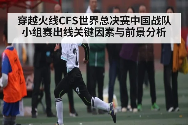 穿越火线CFS世界总决赛中国战队小组赛出线关键因素与前景分析