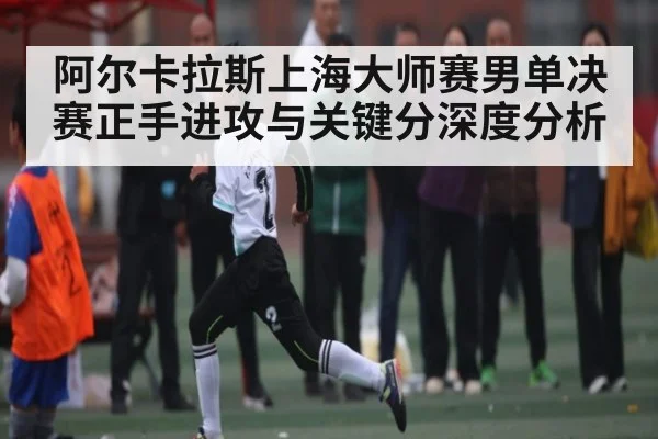阿尔卡拉斯上海大师赛男单决赛正手进攻与关键分深度分析