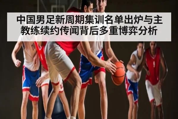 中国男足新周期集训名单出炉与主教练续约传闻背后多重博弈分析