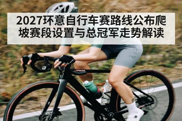 2027环意自行车赛路线公布爬坡赛段设置与总冠军走势解读